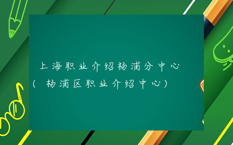 上海职业介绍杨浦分中心 (杨浦区职业介绍中心)